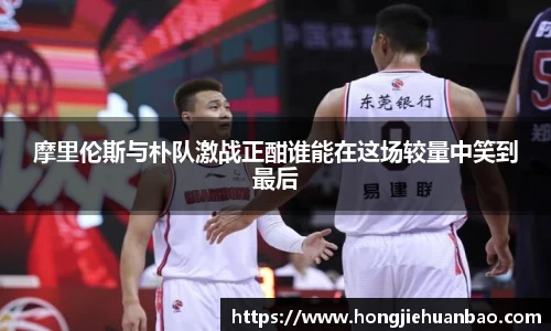 摩里伦斯与朴队激战正酣谁能在这场较量中笑到最后