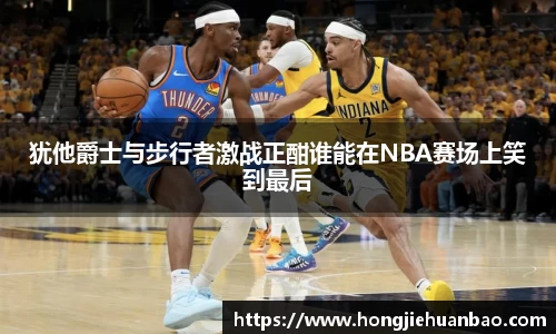 犹他爵士与步行者激战正酣谁能在NBA赛场上笑到最后